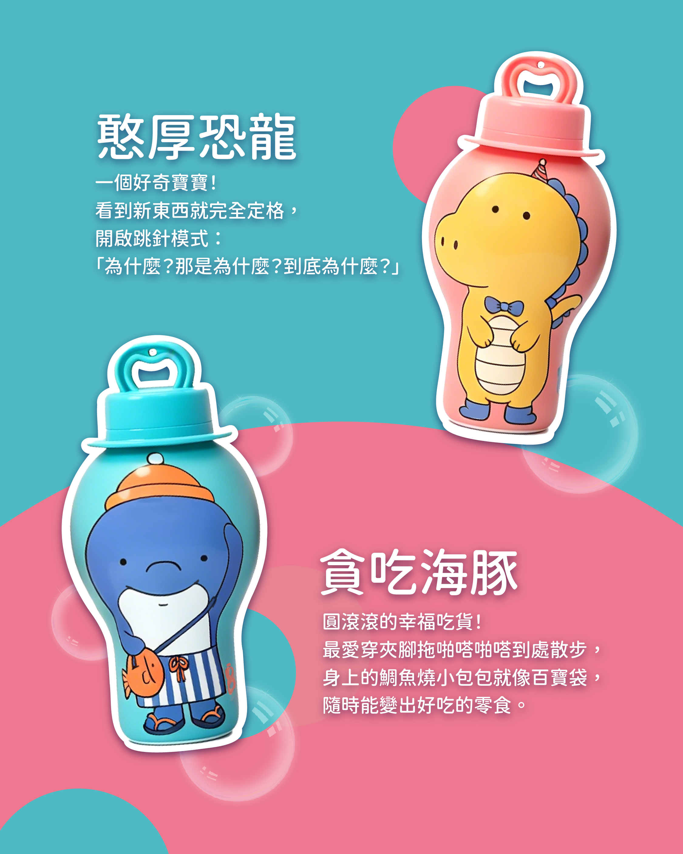憨厚恐龍 一個好奇寶寶! 看到新東西就完全定格, 開啟跳針模式: 「為什麼?那是為什麼?到底為什麼?」 貪吃海豚 圓滾滾的幸福吃貨! 最愛穿夾腳拖啪嗒啪嗒到處散步, 身上的鯛魚燒小包包就像百寶袋, 隨時能變出好吃的零食。
