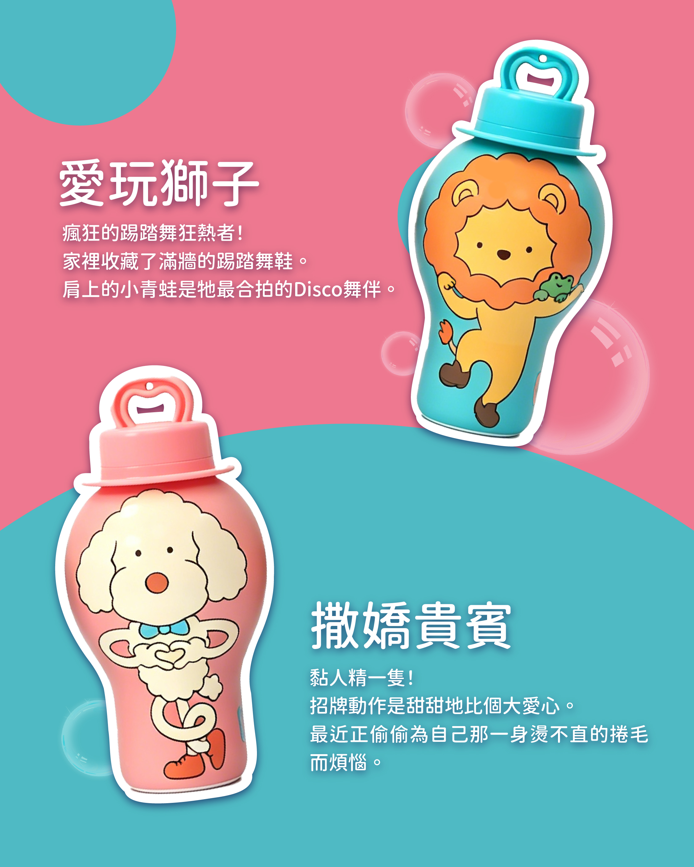 愛玩獅子 瘋狂的踢踏舞狂熱者! 家裡收藏了滿牆的踢踏舞鞋。 肩上的小青蛙是牠最合拍的Disco舞伴。 撒嬌貴賓 黏人精一隻! 招牌動作是甜甜地比個大愛心。 最近正偷偷為自己那一身燙不直的捲毛而煩惱。